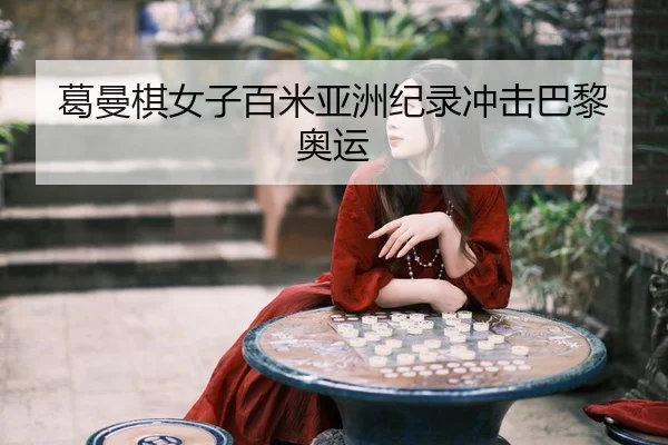 葛曼棋女子百米亚洲纪录冲击巴黎奥运